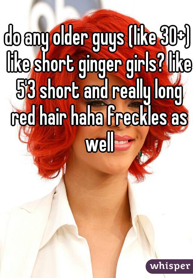 do any older guys (like 30+) like short ginger girls? like 5'3 short and really long red hair haha freckles as well