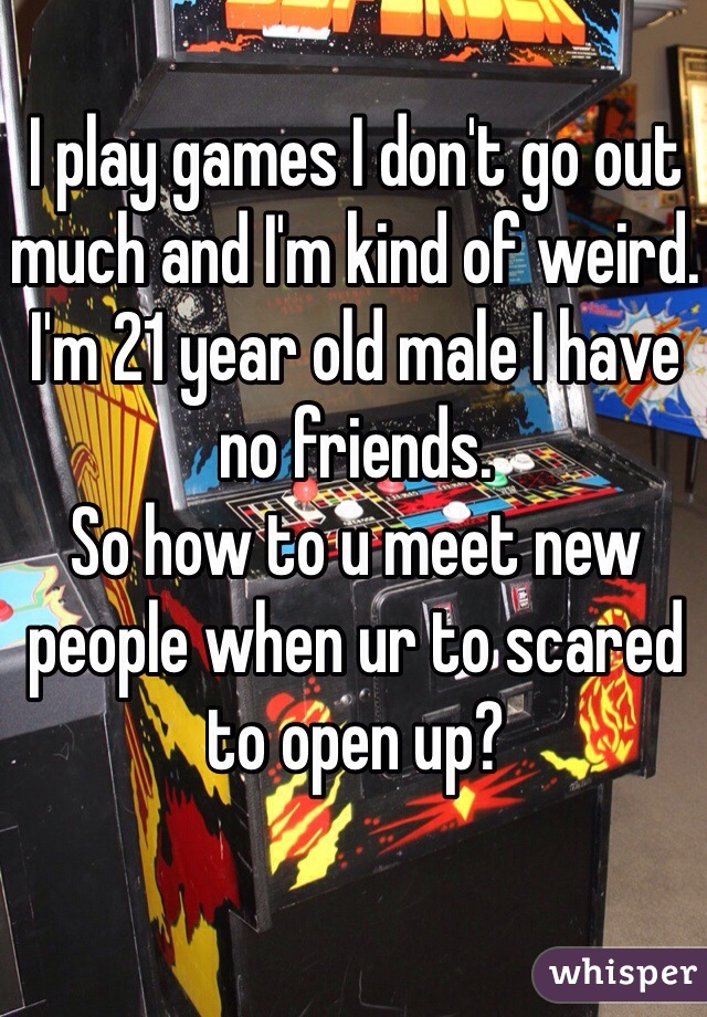 I play games I don't go out much and I'm kind of weird. 
I'm 21 year old male I have no friends.
So how to u meet new people when ur to scared to open up?