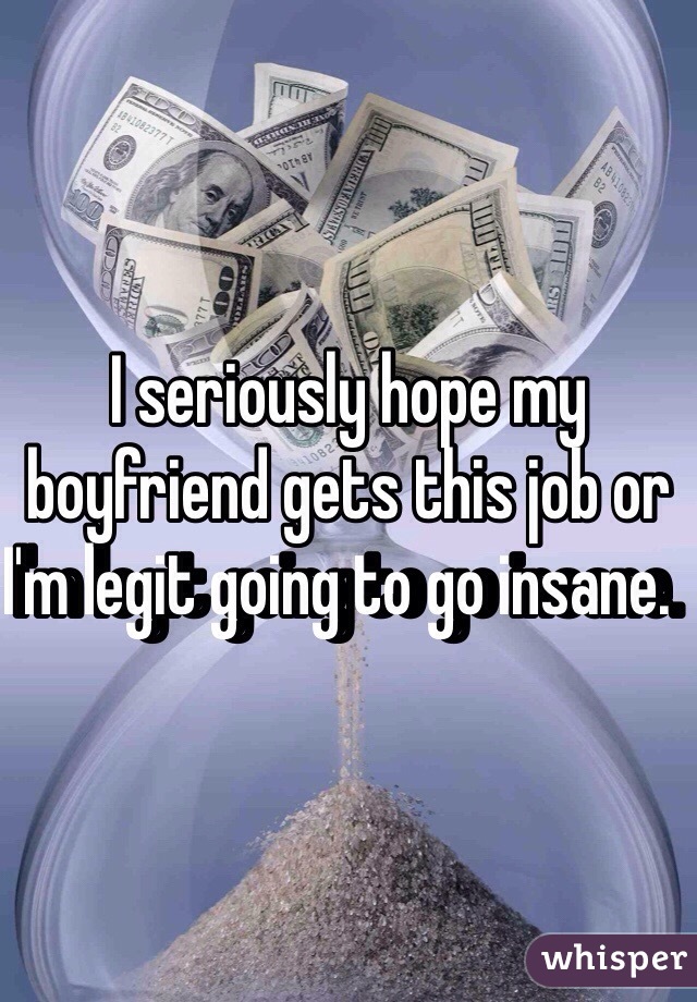 I seriously hope my boyfriend gets this job or I'm legit going to go insane.  
