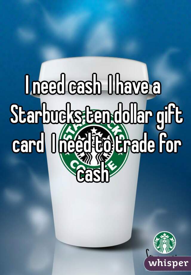 I need cash  I have a  Starbucks ten dollar gift card  I need to trade for cash  