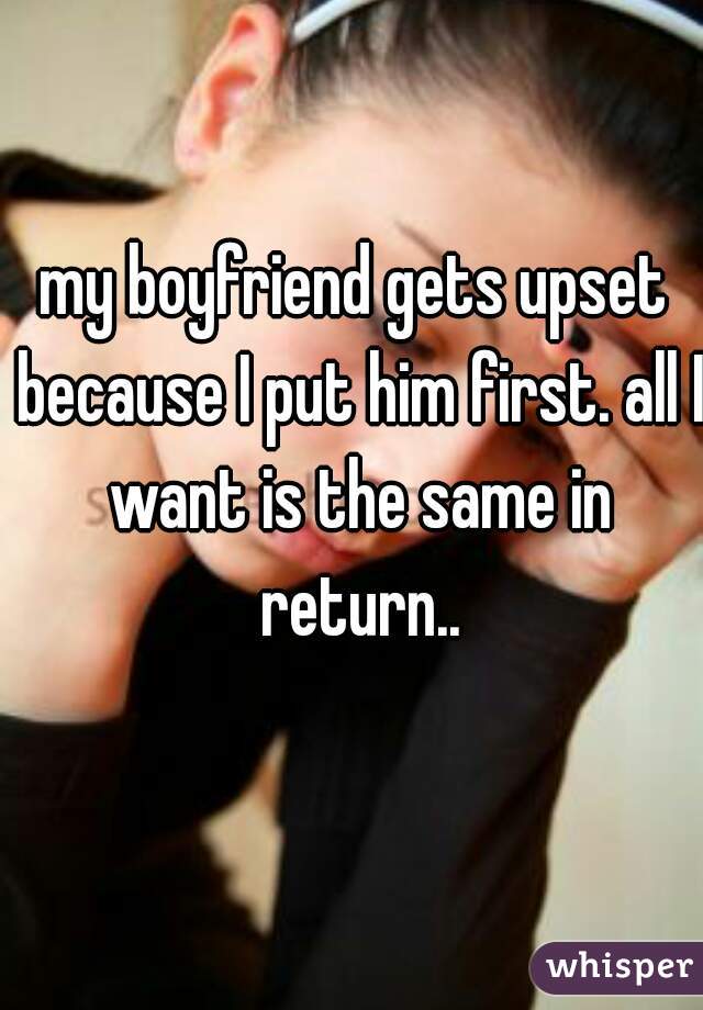 my boyfriend gets upset because I put him first. all I want is the same in return..