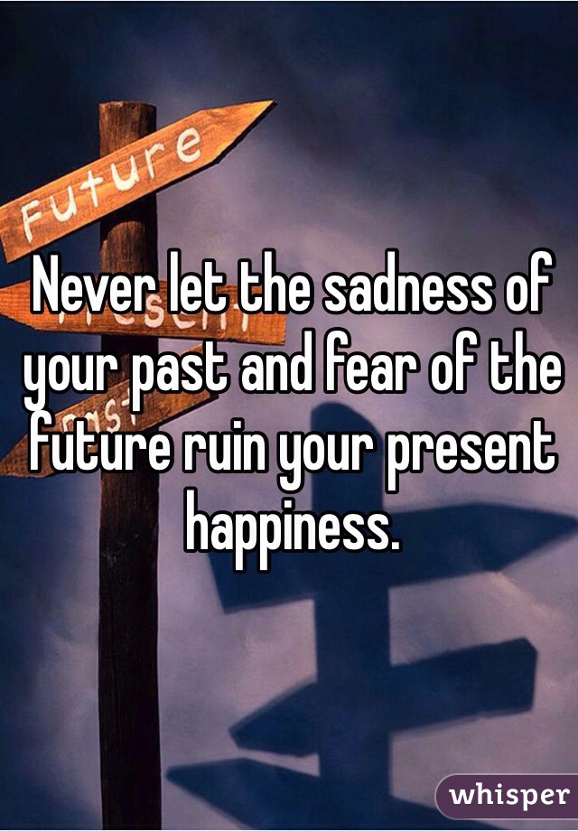 Never let the sadness of your past and fear of the future ruin your present happiness. 
