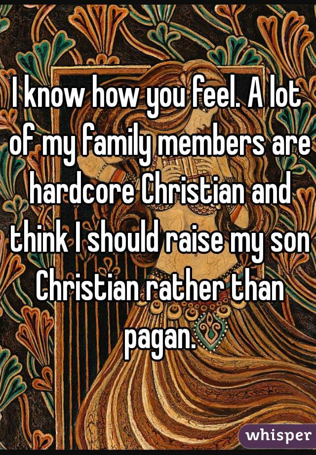 I know how you feel. A lot of my family members are hardcore Christian and think I should raise my son Christian rather than pagan.