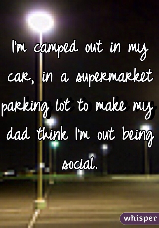 I'm camped out in my car, in a supermarket parking lot to make my dad think I'm out being social. 