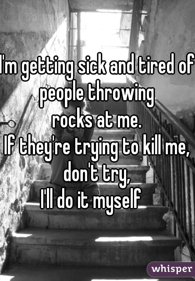 I'm getting sick and tired of people throwing 
rocks at me.
If they're trying to kill me, don't try, 
I'll do it myself   