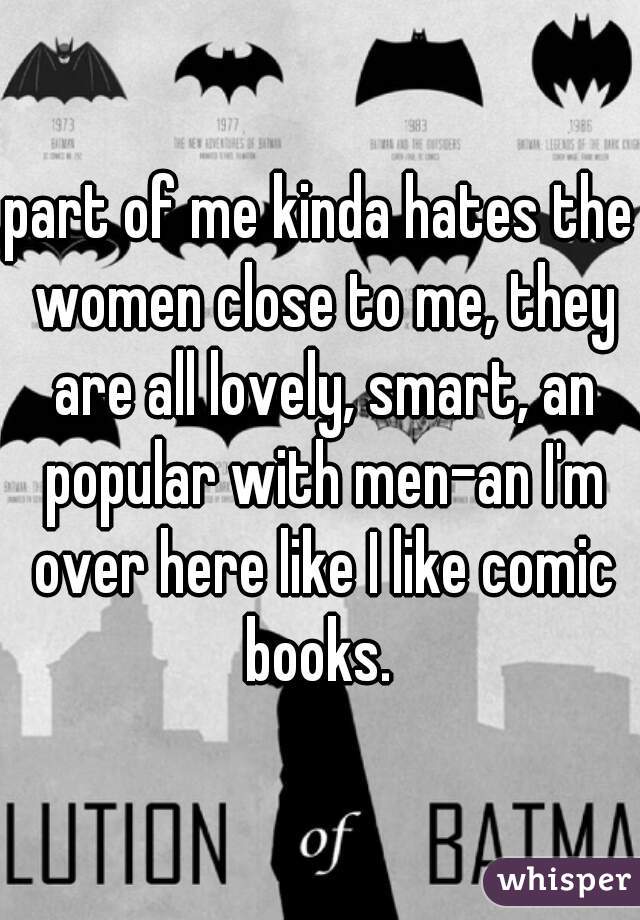 part of me kinda hates the women close to me, they are all lovely, smart, an popular with men-an I'm over here like I like comic books. 