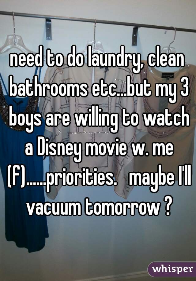 need to do laundry, clean bathrooms etc...but my 3 boys are willing to watch a Disney movie w. me (f)......priorities.   maybe I'll vacuum tomorrow ?