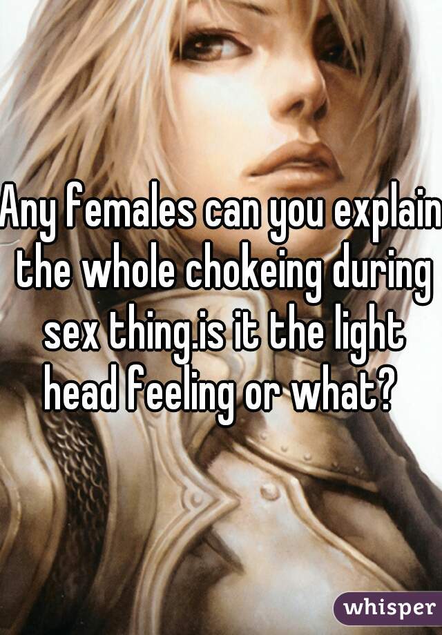 Any females can you explain the whole chokeing during sex thing.is it the light head feeling or what? 