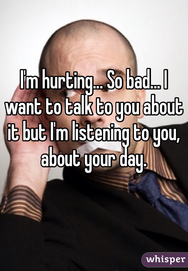I'm hurting... So bad... I want to talk to you about it but I'm listening to you, about your day. 
