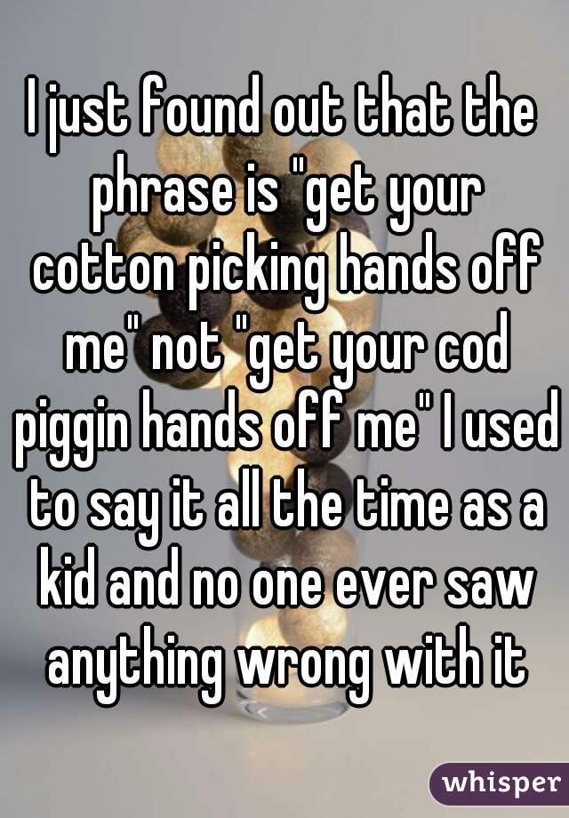 I just found out that the phrase is "get your cotton picking hands off me" not "get your cod piggin hands off me" I used to say it all the time as a kid and no one ever saw anything wrong with it