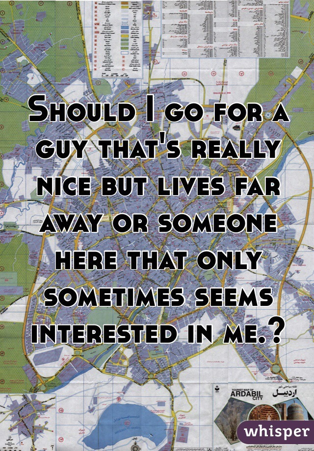 Should I go for a guy that's really nice but lives far away or someone here that only sometimes seems interested in me.?