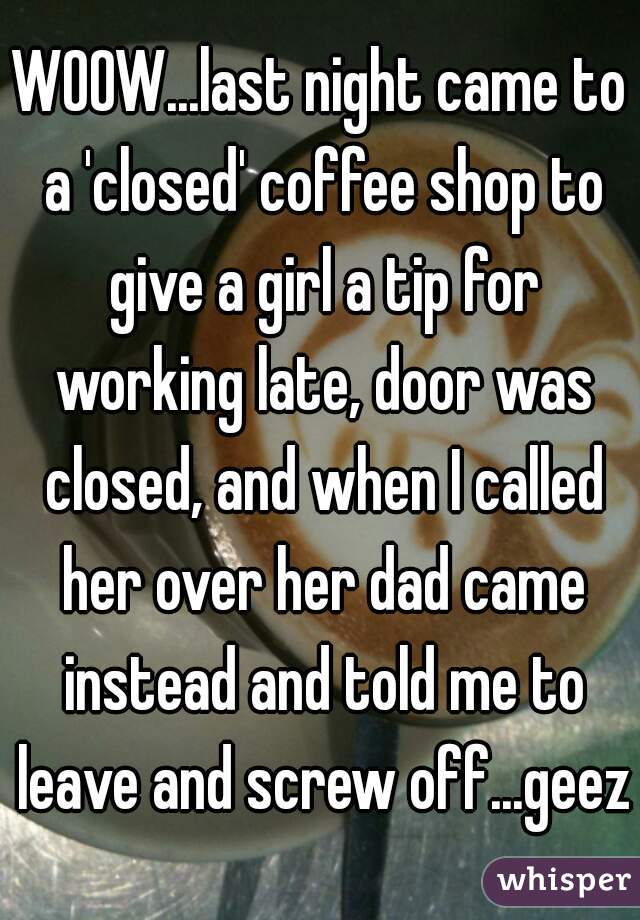 WOOW...last night came to a 'closed' coffee shop to give a girl a tip for working late, door was closed, and when I called her over her dad came instead and told me to leave and screw off...geez