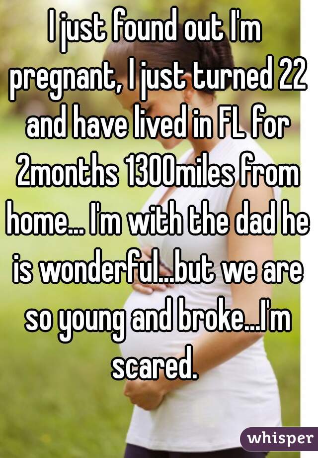 I just found out I'm pregnant, I just turned 22 and have lived in FL for 2months 1300miles from home... I'm with the dad he is wonderful...but we are so young and broke...I'm scared. 