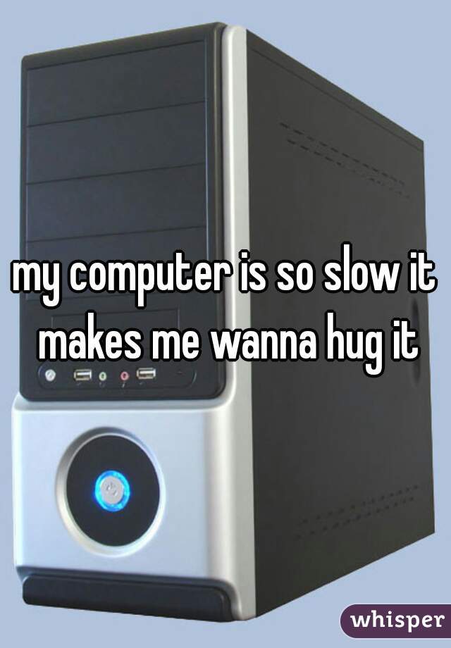 my computer is so slow it makes me wanna hug it