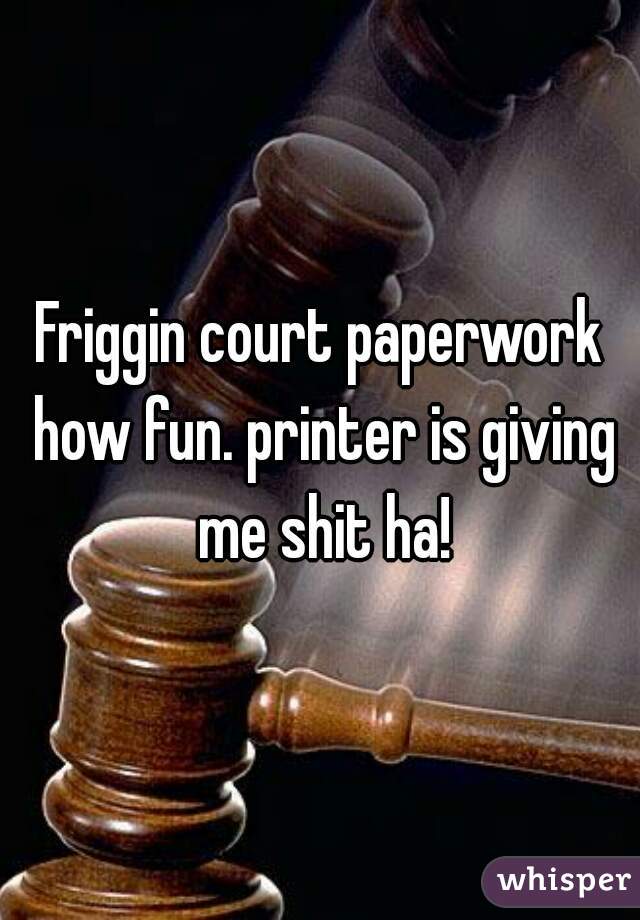 Friggin court paperwork how fun. printer is giving me shit ha!