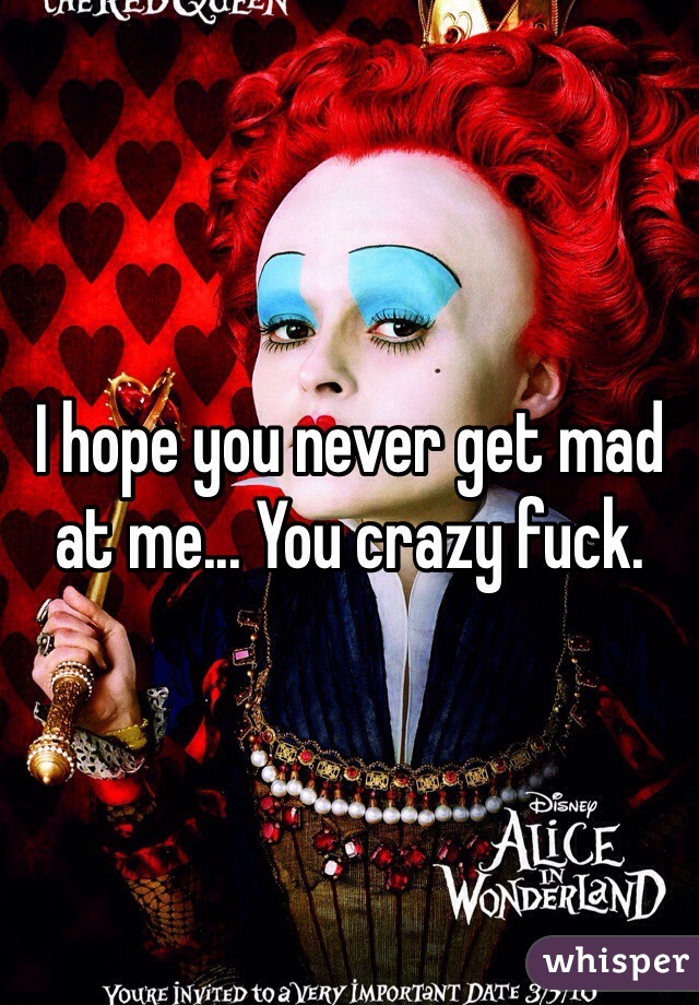 I hope you never get mad at me... You crazy fuck.