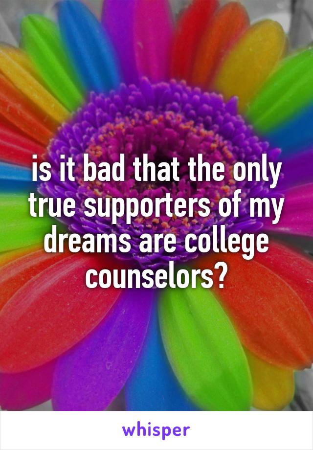 is it bad that the only true supporters of my dreams are college counselors?