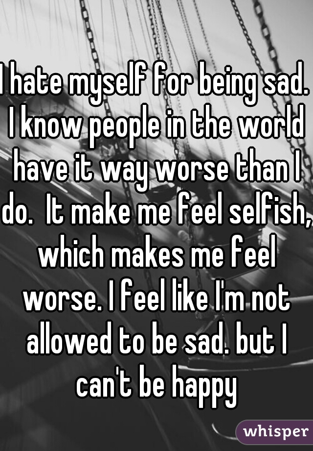 I hate myself for being sad. I know people in the world have it way worse than I do.  It make me feel selfish, which makes me feel worse. I feel like I'm not allowed to be sad. but I can't be happy