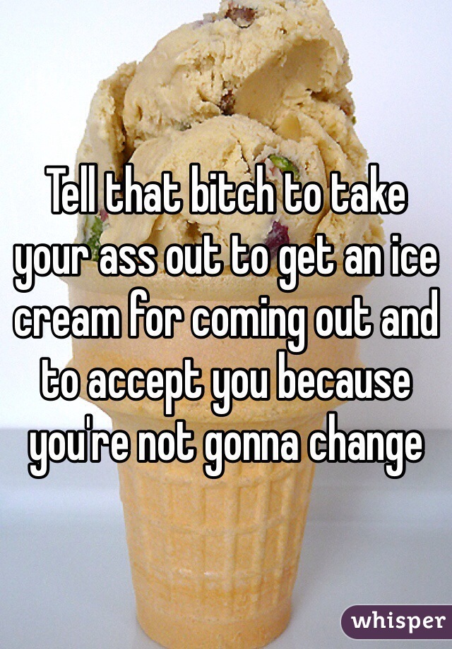 Tell that bitch to take your ass out to get an ice cream for coming out and to accept you because you're not gonna change 