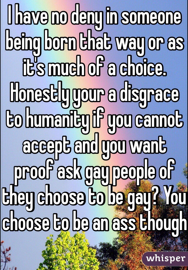 I have no deny in someone being born that way or as it's much of a choice. Honestly your a disgrace to humanity if you cannot accept and you want proof ask gay people of they choose to be gay? You choose to be an ass though