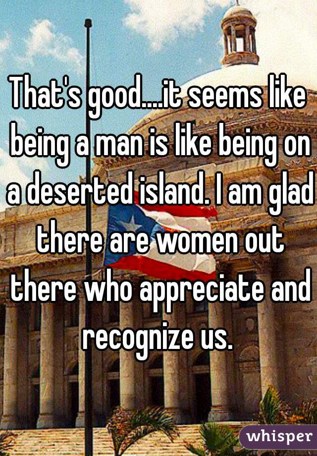 That's good....it seems like being a man is like being on a deserted island. I am glad there are women out there who appreciate and recognize us. 