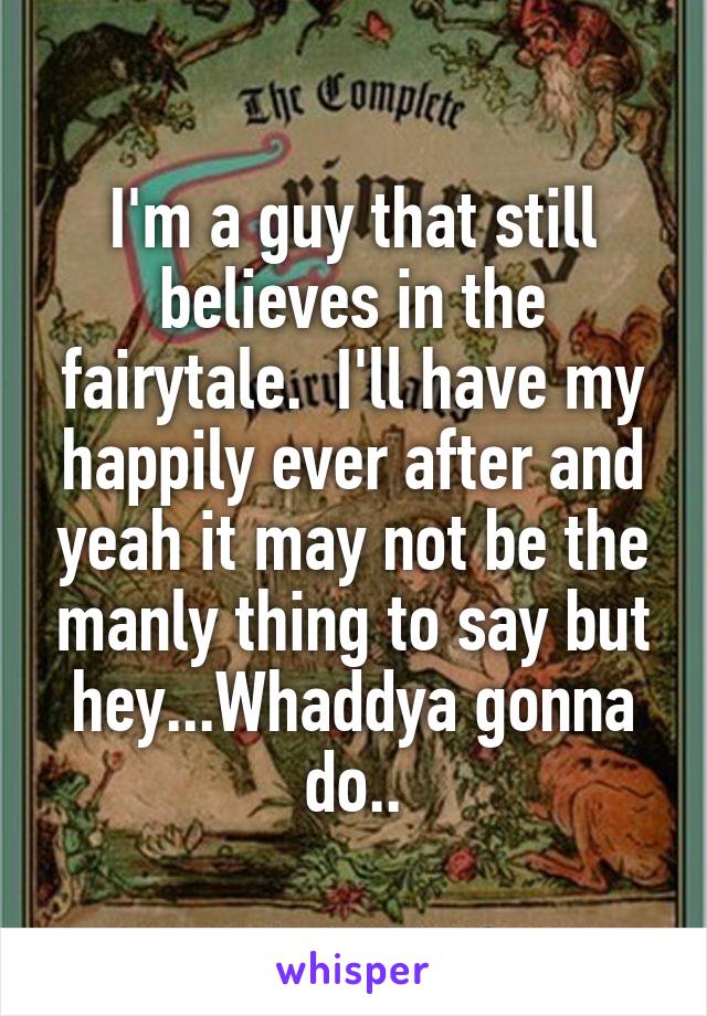 I'm a guy that still believes in the fairytale.  I'll have my happily ever after and yeah it may not be the manly thing to say but hey...Whaddya gonna do..
