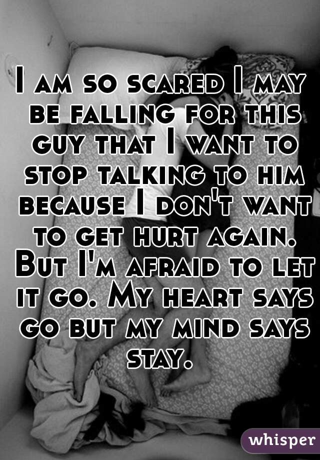 I am so scared I may be falling for this guy that I want to stop talking to him because I don't want to get hurt again. But I'm afraid to let it go. My heart says go but my mind says stay. 
