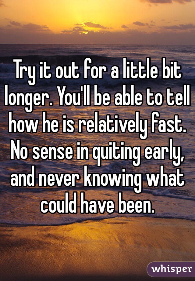 Try it out for a little bit longer. You'll be able to tell how he is relatively fast. No sense in quiting early, and never knowing what could have been. 