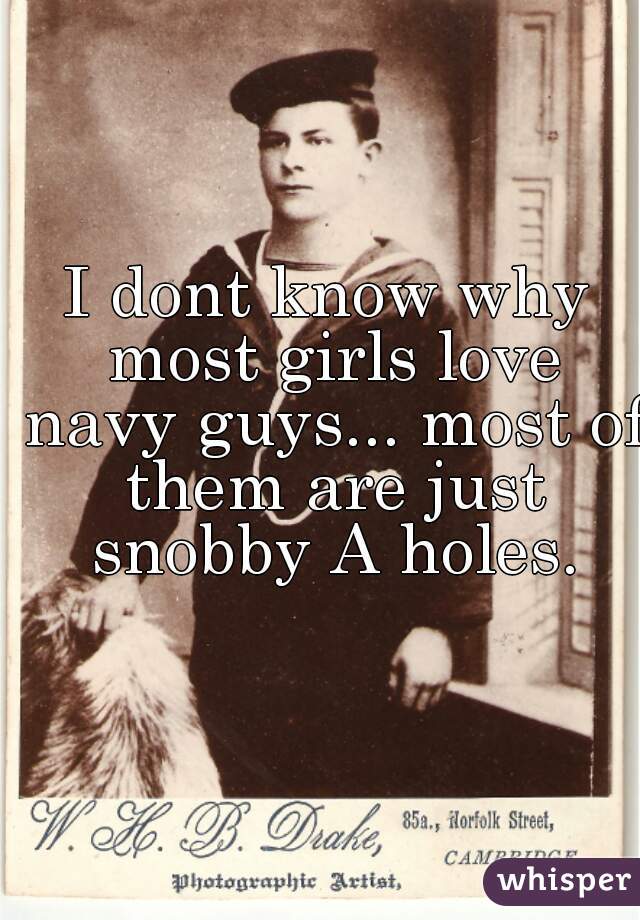 I dont know why most girls love navy guys... most of them are just snobby A holes.