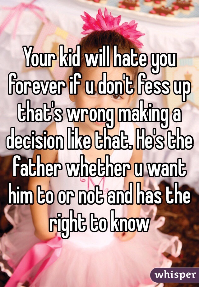 Your kid will hate you forever if u don't fess up that's wrong making a decision like that. He's the father whether u want him to or not and has the right to know