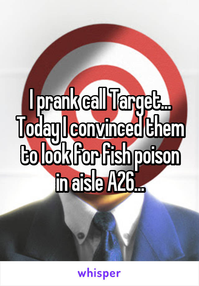 I prank call Target... Today I convinced them to look for fish poison in aisle A26...