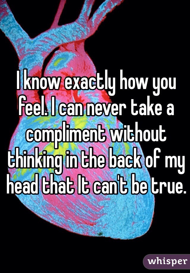 I know exactly how you feel. I can never take a compliment without thinking in the back of my head that It can't be true.