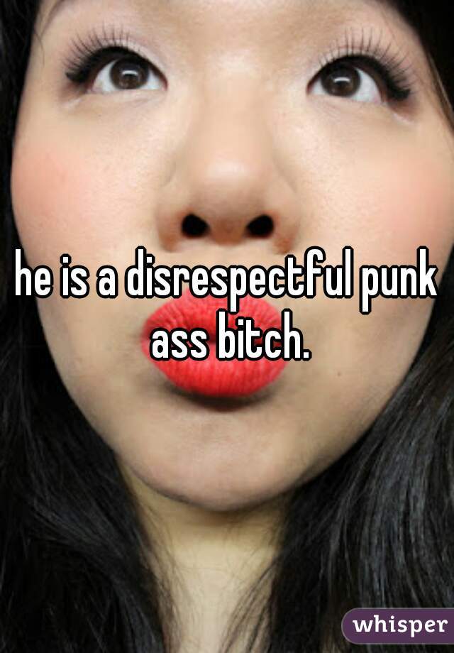 he is a disrespectful punk ass bitch.