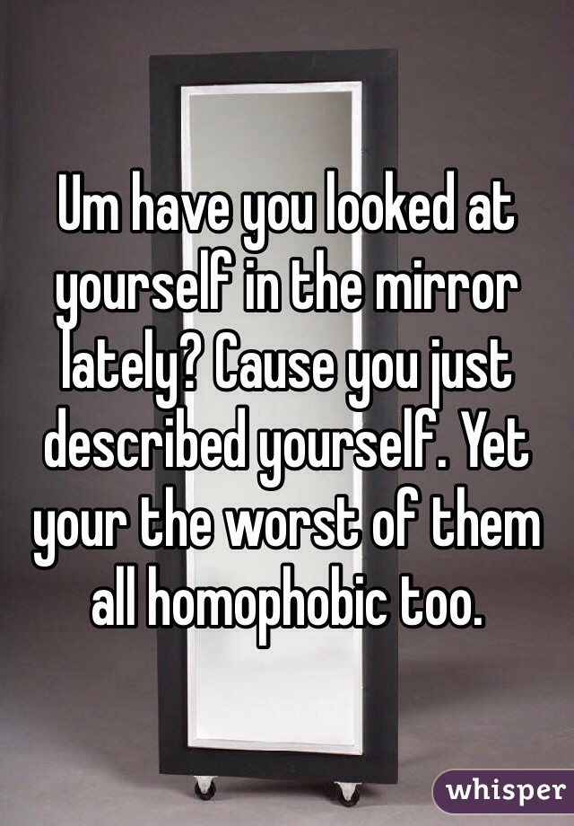 Um have you looked at yourself in the mirror lately? Cause you just described yourself. Yet your the worst of them all homophobic too. 