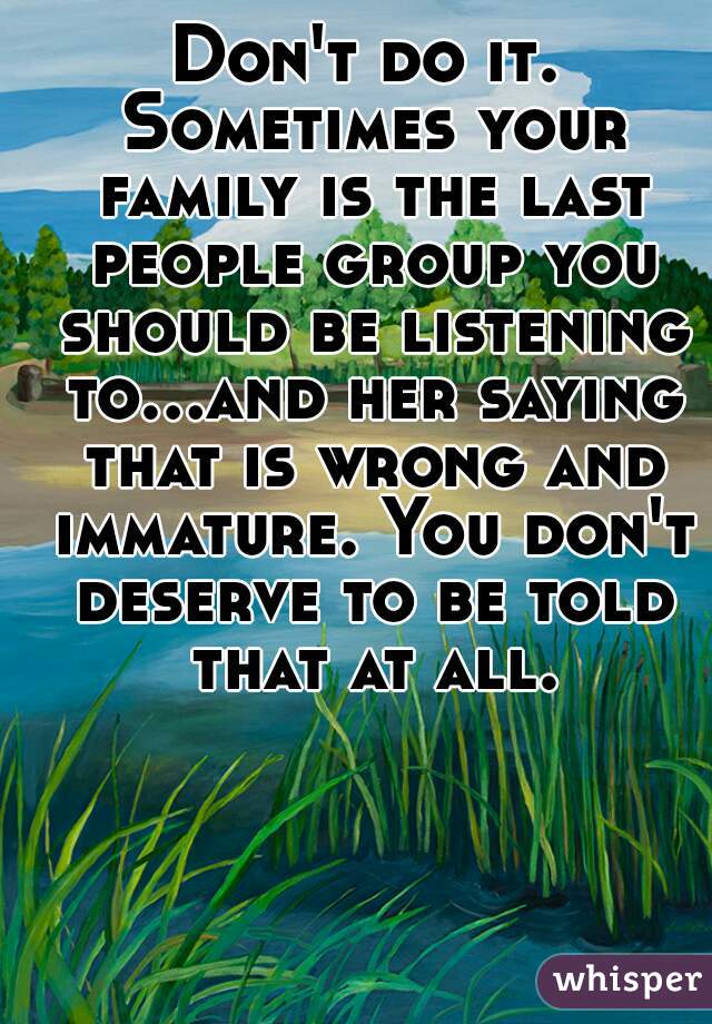 Don't do it. Sometimes your family is the last people group you should be listening to...and her saying that is wrong and immature. You don't deserve to be told that at all.