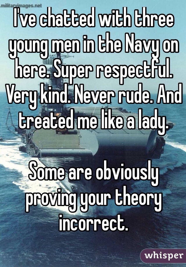 I've chatted with three young men in the Navy on here. Super respectful. Very kind. Never rude. And treated me like a lady. 

Some are obviously proving your theory incorrect. 

