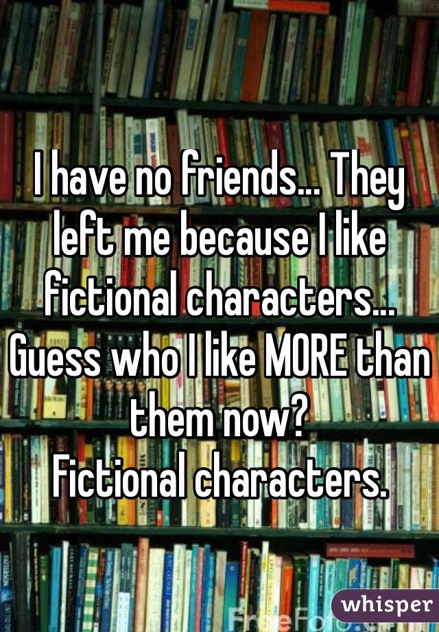 I have no friends... They left me because I like fictional characters... Guess who I like MORE than them now?
Fictional characters.
