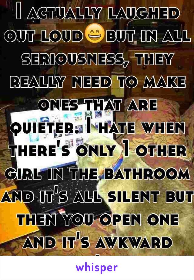 I actually laughed out loud😄but in all seriousness, they really need to make ones that are quieter. I hate when there's only 1 other girl in the bathroom and it's all silent but then you open one and it's awkward because it's loud af.