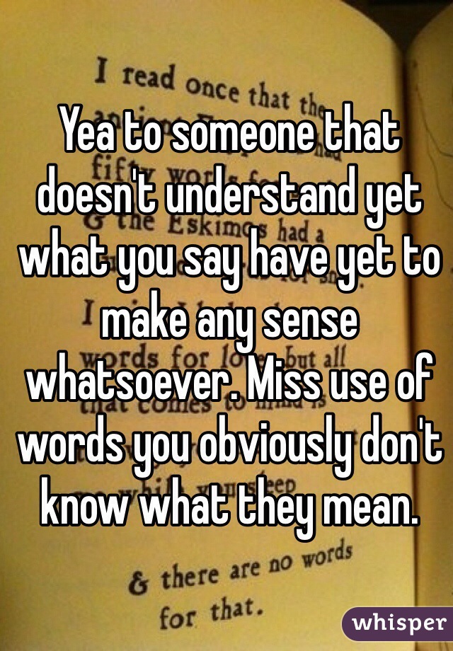 Yea to someone that doesn't understand yet what you say have yet to make any sense whatsoever. Miss use of words you obviously don't know what they mean. 