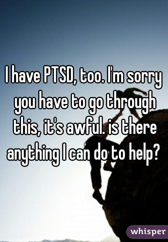 I have PTSD, too. I'm sorry you have to go through this, it's awful. is there anything I can do to help? 
