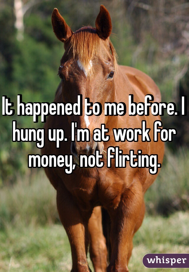 It happened to me before. I hung up. I'm at work for money, not flirting.