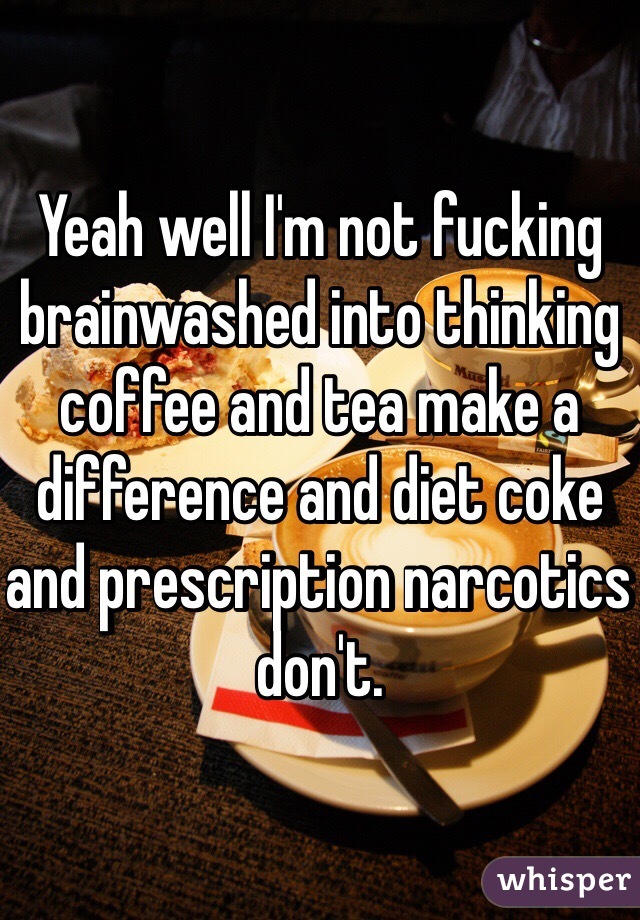 Yeah well I'm not fucking brainwashed into thinking coffee and tea make a difference and diet coke and prescription narcotics don't. 