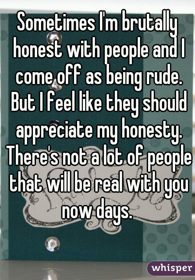 Sometimes I'm brutally honest with people and I come off as being rude. But I feel like they should appreciate my honesty. There's not a lot of people that will be real with you now days. 