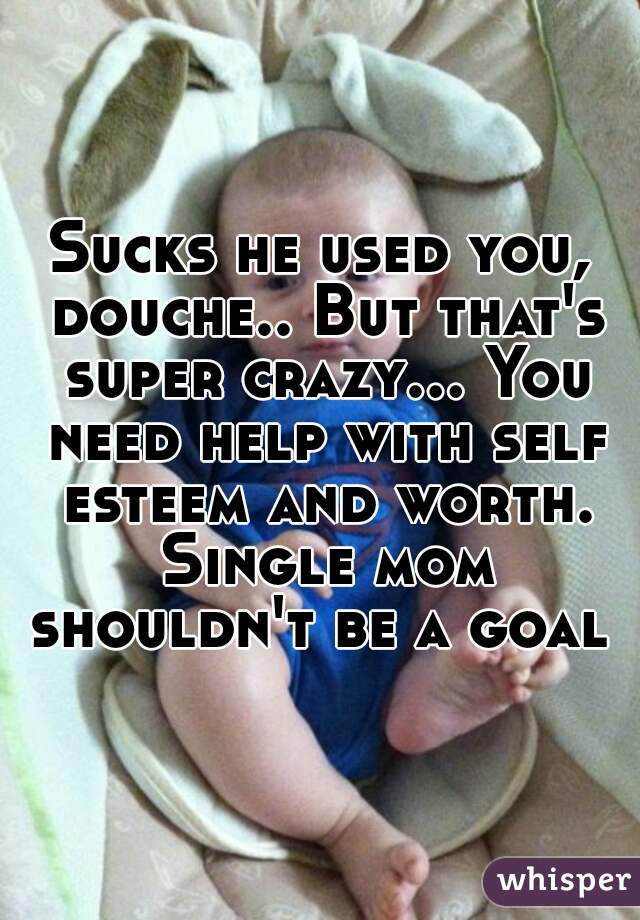 Sucks he used you, douche.. But that's super crazy... You need help with self esteem and worth. Single mom shouldn't be a goal 