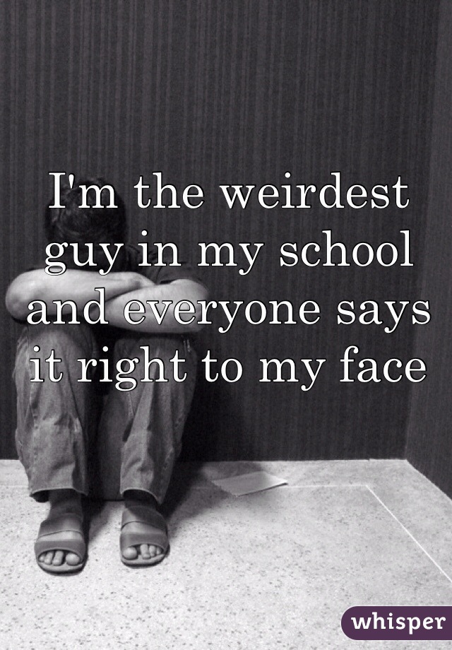 I'm the weirdest guy in my school and everyone says it right to my face