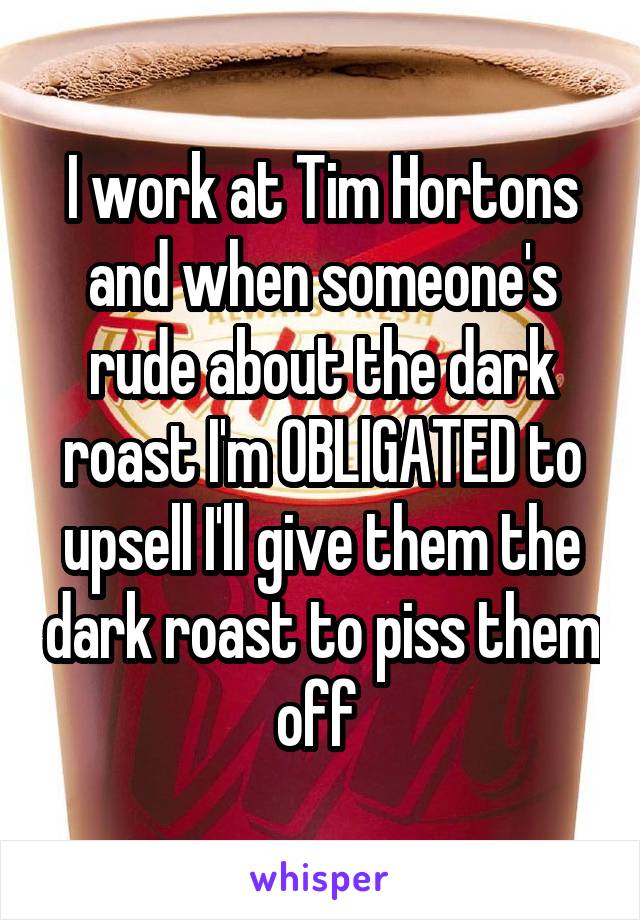 I work at Tim Hortons and when someone's rude about the dark roast I'm OBLIGATED to upsell I'll give them the dark roast to piss them off 