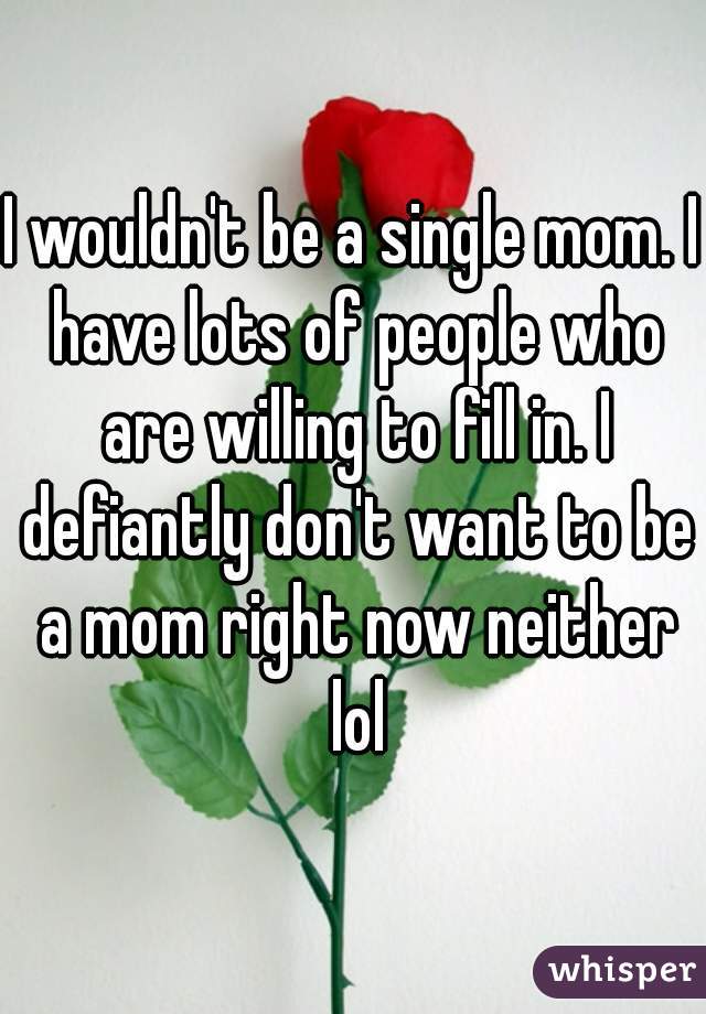 I wouldn't be a single mom. I have lots of people who are willing to fill in. I defiantly don't want to be a mom right now neither lol