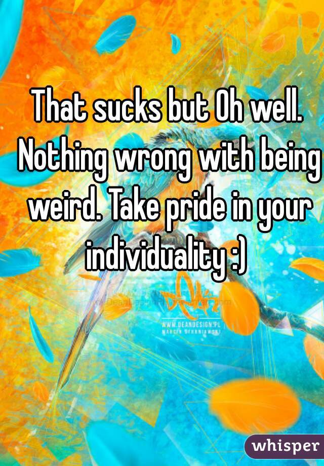 That sucks but Oh well. Nothing wrong with being weird. Take pride in your individuality :) 