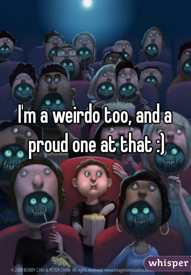 I'm a weirdo too, and a proud one at that :)