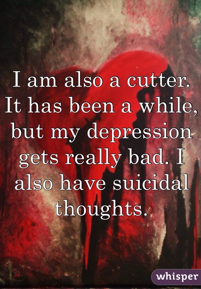 I am also a cutter. It has been a while, but my depression gets really bad. I also have suicidal thoughts.